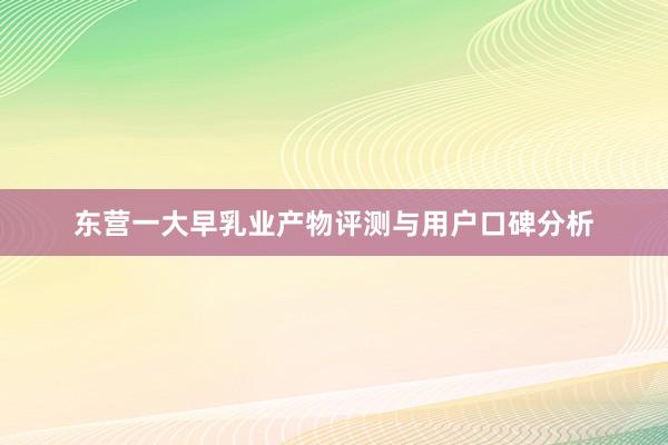 东营一大早乳业产物评测与用户口碑分析